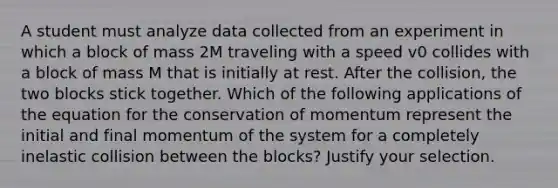 A student must analyze data collected from an experiment in which a block of mass 2M traveling with a speed v0 collides with a block of mass M that is initially at rest. After the collision, the two blocks stick together. Which of the following applications of the equation for the conservation of momentum represent the initial and final momentum of the system for a completely inelastic collision between the blocks? Justify your selection.