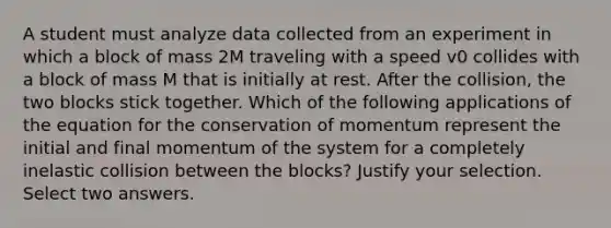 A student must analyze data collected from an experiment in which a block of mass 2M traveling with a speed v0 collides with a block of mass M that is initially at rest. After the collision, the two blocks stick together. Which of the following applications of the equation for the conservation of momentum represent the initial and final momentum of the system for a completely inelastic collision between the blocks? Justify your selection. Select two answers.