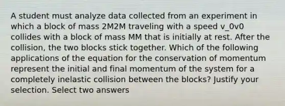 A student must analyze data collected from an experiment in which a block of mass 2M2M traveling with a speed v_0v0​ collides with a block of mass MM that is initially at rest. After the collision, the two blocks stick together. Which of the following applications of the equation for the conservation of momentum represent the initial and final momentum of the system for a completely inelastic collision between the blocks? Justify your selection. Select two answers