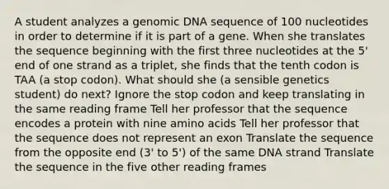 A student analyzes a genomic DNA sequence of 100 nucleotides in order to determine if it is part of a gene. When she translates the sequence beginning with the first three nucleotides at the 5' end of one strand as a triplet, she finds that the tenth codon is TAA (a stop codon). What should she (a sensible genetics student) do next? Ignore the stop codon and keep translating in the same reading frame Tell her professor that the sequence encodes a protein with nine amino acids Tell her professor that the sequence does not represent an exon Translate the sequence from the opposite end (3' to 5') of the same DNA strand Translate the sequence in the five other reading frames