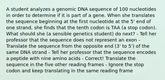 A student analyzes a genomic DNA sequence of 100 nucleotides in order to determine if it is part of a gene. When she translates the sequence beginning at the first nucleotide at the 5' end of one strand, she finds that the tenth codon is TAA (a stop codon). What should she (a sensible genetics student) do next? - Tell her professor that the sequence does not represent an exon - Translate the sequence from the opposite end (3' to 5') of the same DNA strand - Tell her professor that the sequence encodes a peptide with nine amino acids - Correct! Translate the sequence in the five other reading frames - Ignore the stop codon and keep translating in the same reading frame