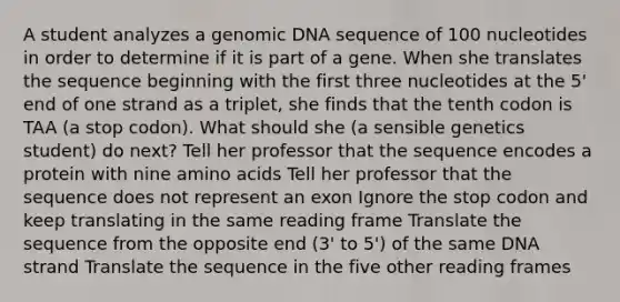 A student analyzes a genomic DNA sequence of 100 nucleotides in order to determine if it is part of a gene. When she translates the sequence beginning with the first three nucleotides at the 5' end of one strand as a triplet, she finds that the tenth codon is TAA (a stop codon). What should she (a sensible genetics student) do next? Tell her professor that the sequence encodes a protein with nine <a href='https://www.questionai.com/knowledge/k9gb720LCl-amino-acids' class='anchor-knowledge'>amino acids</a> Tell her professor that the sequence does not represent an exon Ignore the stop codon and keep translating in the same reading frame Translate the sequence from the opposite end (3' to 5') of the same DNA strand Translate the sequence in the five other reading frames