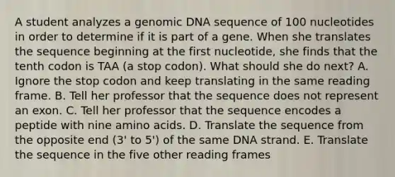 A student analyzes a genomic DNA sequence of 100 nucleotides in order to determine if it is part of a gene. When she translates the sequence beginning at the first nucleotide, she finds that the tenth codon is TAA (a stop codon). What should she do next? A. Ignore the stop codon and keep translating in the same reading frame. B. Tell her professor that the sequence does not represent an exon. C. Tell her professor that the sequence encodes a peptide with nine amino acids. D. Translate the sequence from the opposite end (3' to 5') of the same DNA strand. E. Translate the sequence in the five other reading frames