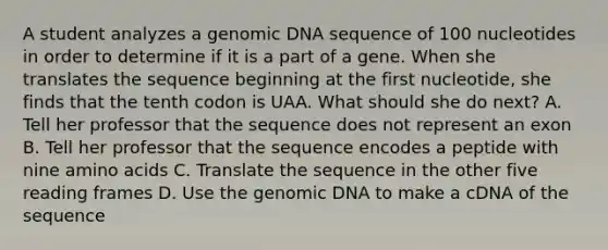 A student analyzes a genomic DNA sequence of 100 nucleotides in order to determine if it is a part of a gene. When she translates the sequence beginning at the first nucleotide, she finds that the tenth codon is UAA. What should she do next? A. Tell her professor that the sequence does not represent an exon B. Tell her professor that the sequence encodes a peptide with nine amino acids C. Translate the sequence in the other five reading frames D. Use the genomic DNA to make a cDNA of the sequence