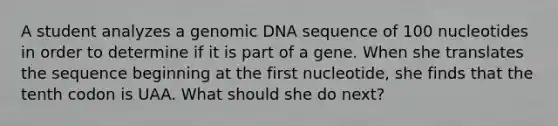 A student analyzes a genomic DNA sequence of 100 nucleotides in order to determine if it is part of a gene. When she translates the sequence beginning at the first nucleotide, she finds that the tenth codon is UAA. What should she do next?