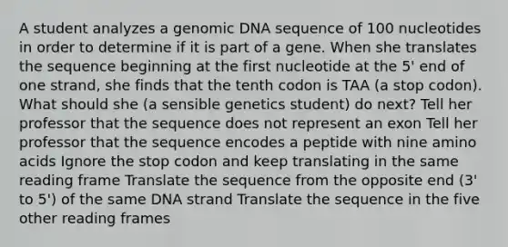 A student analyzes a genomic DNA sequence of 100 nucleotides in order to determine if it is part of a gene. When she translates the sequence beginning at the first nucleotide at the 5' end of one strand, she finds that the tenth codon is TAA (a stop codon). What should she (a sensible genetics student) do next? Tell her professor that the sequence does not represent an exon Tell her professor that the sequence encodes a peptide with nine amino acids Ignore the stop codon and keep translating in the same reading frame Translate the sequence from the opposite end (3' to 5') of the same DNA strand Translate the sequence in the five other reading frames