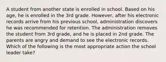 A student from another state is enrolled in school. Based on his age, he is enrolled in the 3rd grade. However, after his electronic records arrive from his previous school, administration discovers he was recommended for retention. The administration removes the student from 3rd grade, and he is placed in 2nd grade. The parents are angry and demand to see the electronic records. Which of the following is the most appropriate action the school leader take?