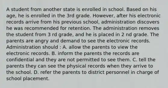 A student from another state is enrolled in school. Based on his age, he is enrolled in the 3rd grade. However, after his electronic records arrive from his previous school, administration discovers he was recommended for retention. The administration removes the student from 3 rd grade, and he is placed in 2 nd grade. The parents are angry and demand to see the electronic records. Administration should : A. allow the parents to view the electronic records. B. inform the parents the records are confidential and they are not permitted to see them. C. tell the parents they can see the physical records when they arrive to the school. D. refer the parents to district personnel in charge of school placement.