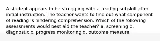 A student appears to be struggling with a reading subskill after initial instruction. The teacher wants to find out what component of reading is hindering comprehension. Which of the following assessments would best aid the teacher? a. screening b. diagnostic c. progress monitoring d. outcome measure