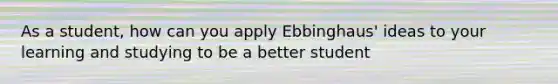 As a student, how can you apply Ebbinghaus' ideas to your learning and studying to be a better student