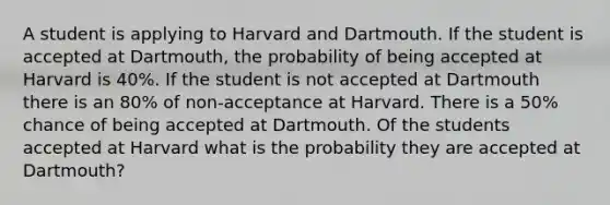 A student is applying to Harvard and Dartmouth. If the student is accepted at Dartmouth, the probability of being accepted at Harvard is 40%. If the student is not accepted at Dartmouth there is an 80% of non-acceptance at Harvard. There is a 50% chance of being accepted at Dartmouth. Of the students accepted at Harvard what is the probability they are accepted at Dartmouth?