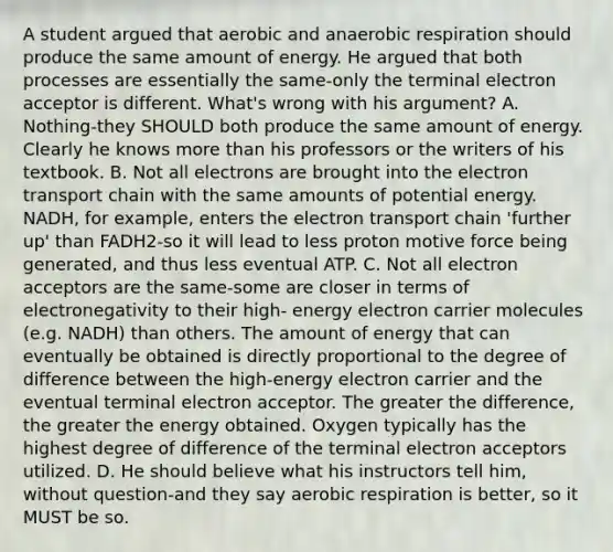 A student argued that aerobic and anaerobic respiration should produce the same amount of energy. He argued that both processes are essentially the same-only the terminal electron acceptor is different. What's wrong with his argument? A. Nothing-they SHOULD both produce the same amount of energy. Clearly he knows more than his professors or the writers of his textbook. B. Not all electrons are brought into the electron transport chain with the same amounts of potential energy. NADH, for example, enters the electron transport chain 'further up' than FADH2-so it will lead to less proton motive force being generated, and thus less eventual ATP. C. Not all electron acceptors are the same-some are closer in terms of electronegativity to their high- energy electron carrier molecules (e.g. NADH) than others. The amount of energy that can eventually be obtained is directly proportional to the degree of difference between the high-energy electron carrier and the eventual terminal electron acceptor. The greater the difference, the greater the energy obtained. Oxygen typically has the highest degree of difference of the terminal electron acceptors utilized. D. He should believe what his instructors tell him, without question-and they say aerobic respiration is better, so it MUST be so.