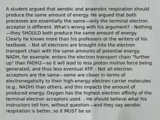 A student argued that aerobic and anaerobic respiration should produce the same amount of energy. He argued that both processes are essentially the same—only the terminal electron acceptor is different. What's wrong with his argument? - Nothing—they SHOULD both produce the same amount of energy. Clearly he knows more than his professors or the writers of his textbook. - Not all electrons are brought into the electron transport chain with the same amounts of potential energy. NADH, for example, enters the electron transport chain "further up" than FADH2—so it will lead to less proton motive force being generated, and thus less eventual ATP. - Not all electron acceptors are the same—some are closer in terms of electronegativity to their high-energy electron carrier molecules (e.g., NADH) than others, and this impacts the amount of produced energy. Oxygen has the highest electron affinity of the terminal electron acceptors used. - He should believe what his instructors tell him, without question—and they say aerobic respiration is better, so it MUST be so