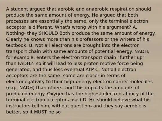 A student argued that aerobic and anaerobic respiration should produce the same amount of energy. He argued that both processes are essentially the same, only the terminal electron acceptor is different. What's wrong with his argument? A. Nothing- they SHOULD Both produce the same amount of energy. Clearly he knows more than his professors or the writers of his textbook. B. Not all electrons are brought into the electron transport chain with same amounts of potential energy. NADH, for example, enters the electron transport chain "further up" than FADH2- so it will lead to less proton motive force being generated, and thus less eventual ATP C. Not all electron acceptors are the same- some are closer in terms of electronegativity to their high-energy electron carrier molecules (e.g., NADH) than others, and this impacts the amounts of produced energy. Oxygen has the highest electron affinity of the terminal electron acceptors used D. He should believe what his instructors tell him, without question- and they say aerobic is better, so it MUST be so