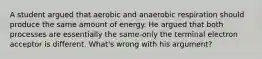 A student argued that aerobic and anaerobic respiration should produce the same amount of energy. He argued that both processes are essentially the same-only the terminal electron acceptor is different. What's wrong with his argument?