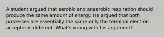 A student argued that aerobic and anaerobic respiration should produce the same amount of energy. He argued that both processes are essentially the same-only the terminal electron acceptor is different. What's wrong with his argument?