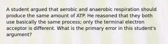 A student argued that aerobic and anaerobic respiration should produce the same amount of ATP. He reasoned that they both use basically the same process; only the terminal electron acceptor is different. What is the primary error in this student's argument?