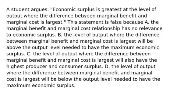 A student​ argues: "Economic surplus is greatest at the level of output where the difference between marginal benefit and marginal cost is​ largest." This statement is false because A. the marginal benefit and marginal cost relationship has no relevance to economic surplus. B. the level of output where the difference between marginal benefit and marginal cost is largest will be above the output level needed to have the maximum economic surplus. C. the level of output where the difference between marginal benefit and marginal cost is largest will also have the highest producer and consumer surplus. D. the level of output where the difference between marginal benefit and marginal cost is largest will be below the output level needed to have the maximum economic surplus.