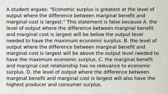 A student​ argues: "Economic surplus is greatest at the level of output where the difference between marginal benefit and marginal cost is​ largest." This statement is false because A. the level of output where the difference between marginal benefit and marginal cost is largest will be below the output level needed to have the maximum economic surplus. B. the level of output where the difference between marginal benefit and marginal cost is largest will be above the output level needed to have the maximum economic surplus. C. the marginal benefit and marginal cost relationship has no relevance to economic surplus. D. the level of output where the difference between marginal benefit and marginal cost is largest will also have the highest producer and consumer surplus.