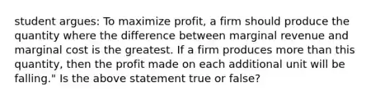 student argues: To maximize profit, a firm should produce the quantity where the difference between marginal revenue and marginal cost is the greatest. If a firm produces more than this quantity, then the profit made on each additional unit will be falling." Is the above statement true or false?