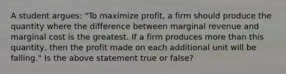 A student​ argues: ​"To maximize profit​, a firm should produce the quantity where the difference between marginal revenue and marginal cost is the greatest. If a firm produces more than this​ quantity, then the profit made on each additional unit will be​ falling." Is the above statement true or​ false?