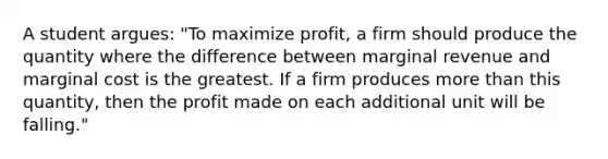 A student​ argues: ​"To maximize profit, a firm should produce the quantity where the difference between marginal revenue and marginal cost is the greatest. If a firm produces <a href='https://www.questionai.com/knowledge/keWHlEPx42-more-than' class='anchor-knowledge'>more than</a> this​ quantity, then the profit made on each additional unit will be​ falling."