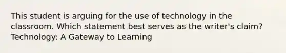 This student is arguing for the use of technology in the classroom. Which statement best serves as the writer's claim? Technology: A Gateway to Learning