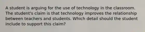 A student is arguing for the use of technology in the classroom. The student's claim is that technology improves the relationship between teachers and students. Which detail should the student include to support this claim?