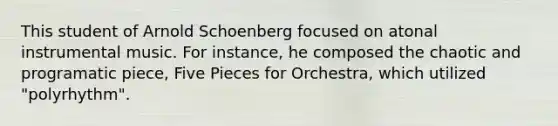 This student of Arnold Schoenberg focused on atonal instrumental music. For instance, he composed the chaotic and programatic piece, Five Pieces for Orchestra, which utilized "polyrhythm".