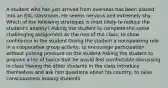 A student who has just arrived from overseas has been placed into an ESL classroom. He seems nervous and extremely shy. Which of the following strategies is most likely to reduce the student's anxiety? Asking the student to complete the same challenging assignment as the rest of the class, to show confidence in the student Giving the student a nonspeaking role in a cooperative group activity, to encourage participation without putting pressure on the student Asking the student to propose a list of topics that he would feel comfortable discussing in class Having the other students in the class introduce themselves and ask him questions about his country, to raise consciousness among students