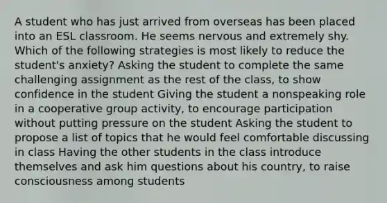 A student who has just arrived from overseas has been placed into an ESL classroom. He seems nervous and extremely shy. Which of the following strategies is most likely to reduce the student's anxiety? Asking the student to complete the same challenging assignment as the rest of the class, to show confidence in the student Giving the student a nonspeaking role in a cooperative group activity, to encourage participation without putting pressure on the student Asking the student to propose a list of topics that he would feel comfortable discussing in class Having the other students in the class introduce themselves and ask him questions about his country, to raise consciousness among students