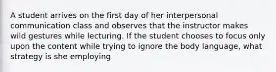 A student arrives on the first day of her interpersonal communication class and observes that the instructor makes wild gestures while lecturing. If the student chooses to focus only upon the content while trying to ignore the body language, what strategy is she employing