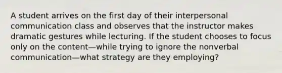 A student arrives on the first day of their interpersonal communication class and observes that the instructor makes dramatic gestures while lecturing. If the student chooses to focus only on the content—while trying to ignore the nonverbal communication—what strategy are they employing?