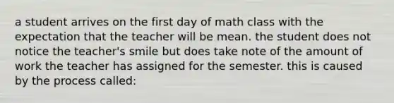 a student arrives on the first day of math class with the expectation that the teacher will be mean. the student does not notice the teacher's smile but does take note of the amount of work the teacher has assigned for the semester. this is caused by the process called: