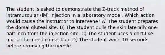 The student is asked to demonstrate the Z-track method of intramuscular (IM) injection in a laboratory model. Which action would cause the instructor to intervene? A) The student prepares the dorsal gluteal site. B) The student pulls the skin laterally one-half inch from the injection site. C) The student uses a dart-like motion for needle insertion. D) The student waits 10 seconds before removing the needle.