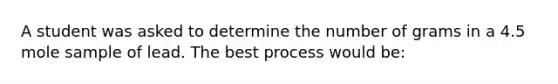 A student was asked to determine the number of grams in a 4.5 mole sample of lead. The best process would be: