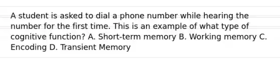 A student is asked to dial a phone number while hearing the number for the first time. This is an example of what type of cognitive function? A. Short-term memory B. Working memory C. Encoding D. Transient Memory