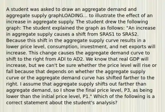 A student was asked to draw an aggregate demand and aggregate supply graphLOADING... to illustrate the effect of an increase in aggregate supply. The student drew the following​ graph: The student explained the graph as​ follows: ​"An increase in aggregate supply causes a shift from SRAS1 to SRAS2. Because this shift in the aggregate supply curve results in a lower price​ level, consumption,​ investment, and net exports will increase. This change causes the aggregate demand curve to shift to the right from ADl to AD2. We know that real GDP will​ increase, but we​ can't be sure whether the price level will rise or fall because that depends on whether the aggregate supply curve or the aggregate demand curve has shifted farther to the right. I assume that aggregate supply shifts out farther than aggregate​ demand, so I show the final price​ level, P3​, as being lower than the initial price​ level, P1​." Which of the following is a correct statement about the​ student's analysis?