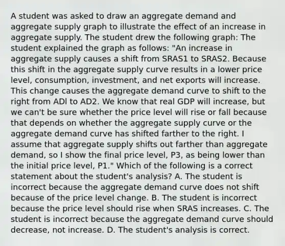 A student was asked to draw an aggregate demand and aggregate supply graph to illustrate the effect of an increase in aggregate supply. The student drew the following​ graph: The student explained the graph as​ follows: ​"An increase in aggregate supply causes a shift from SRAS1 to SRAS2. Because this shift in the aggregate supply curve results in a lower price​ level, consumption,​ investment, and net exports will increase. This change causes the aggregate demand curve to shift to the right from ADl to AD2. We know that real GDP will​ increase, but we​ can't be sure whether the price level will rise or fall because that depends on whether the aggregate supply curve or the aggregate demand curve has shifted farther to the right. I assume that aggregate supply shifts out farther than aggregate​ demand, so I show the final price​ level, P3​, as being lower than the initial price​ level, P1​." Which of the following is a correct statement about the​ student's analysis? A. The student is incorrect because the aggregate demand curve does not shift because of the price level change. B. The student is incorrect because the price level should rise when SRAS increases. C. The student is incorrect because the aggregate demand curve should​ decrease, not increase. D. The​ student's analysis is correct.