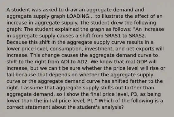 A student was asked to draw an aggregate demand and aggregate supply graph LOADING... to illustrate the effect of an increase in aggregate supply. The student drew the following​ graph: The student explained the graph as​ follows: ​"An increase in aggregate supply causes a shift from SRAS1 to SRAS2. Because this shift in the aggregate supply curve results in a lower price​ level, consumption,​ investment, and net exports will increase. This change causes the aggregate demand curve to shift to the right from ADl to AD2. We know that real GDP will​ increase, but we​ can't be sure whether the price level will rise or fall because that depends on whether the aggregate supply curve or the aggregate demand curve has shifted farther to the right. I assume that aggregate supply shifts out farther than aggregate​ demand, so I show the final price​ level, P3​, as being lower than the initial price​ level, P1​." Which of the following is a correct statement about the​ student's analysis?