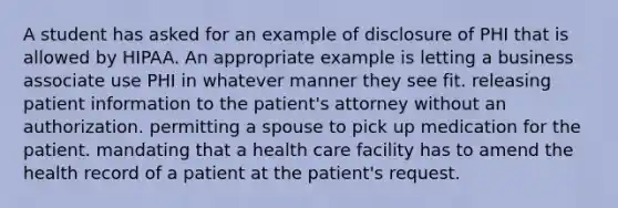 A student has asked for an example of disclosure of PHI that is allowed by HIPAA. An appropriate example is letting a business associate use PHI in whatever manner they see fit. releasing patient information to the patient's attorney without an authorization. permitting a spouse to pick up medication for the patient. mandating that a health care facility has to amend the health record of a patient at the patient's request.