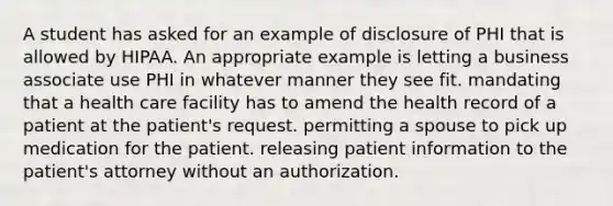 A student has asked for an example of disclosure of PHI that is allowed by HIPAA. An appropriate example is letting a business associate use PHI in whatever manner they see fit. mandating that a health care facility has to amend the health record of a patient at the patient's request. permitting a spouse to pick up medication for the patient. releasing patient information to the patient's attorney without an authorization.