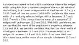 A student was asked to find a 95% confidence interval for widget width using data from a random sample of size n = 16. Which of the following is a correct interpretation of the interval 12.5 < μ < 28.8? Check all that are correct. With 95% confidence, the mean width of a randomly selected widget will be between 12.5 and 28.8. There is a 95% chance that the mean of a sample of 16 widgets will be between 12.5 and 28.8. With 95% confidence, we can say that the mean of the population is anywhere between 12.5 and 28.8. We are 95% confident that the true mean width of all widgets is between 12.5 and 28.8. The mean width of all widgets is between 12.5 and 28.8, 95% of the time. We know this is true because the mean of our sample is between 12.5 and 28.8.