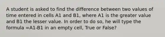 A student is asked to find the difference between two values of time entered in cells A1 and B1, where A1 is the greater value and B1 the lesser value. In order to do so, he will type the formula =A1-B1 in an empty cell, True or False?