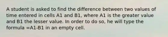 A student is asked to find the difference between two values of time entered in cells A1 and B1, where A1 is the greater value and B1 the lesser value. In order to do so, he will type the formula =A1-B1 in an empty cell.