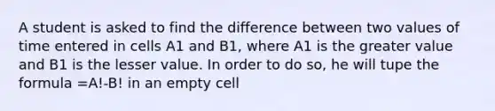 A student is asked to find the difference between two values of time entered in cells A1 and B1, where A1 is the greater value and B1 is the lesser value. In order to do so, he will tupe the formula =A!-B! in an empty cell