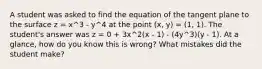 A student was asked to find the equation of the tangent plane to the surface z = x^3 - y^4 at the point (x, y) = (1, 1). The student's answer was z = 0 + 3x^2(x - 1) - (4y^3)(y - 1). At a glance, how do you know this is wrong? What mistakes did the student make?