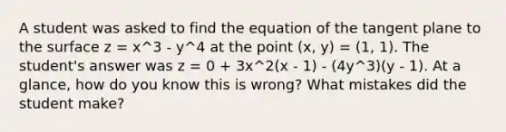 A student was asked to find the equation of the tangent plane to the surface z = x^3 - y^4 at the point (x, y) = (1, 1). The student's answer was z = 0 + 3x^2(x - 1) - (4y^3)(y - 1). At a glance, how do you know this is wrong? What mistakes did the student make?