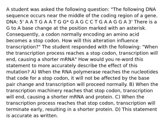 A student was asked the following question: "The following DNA sequence occurs near the middle of the coding region of a gene. DNA: 5' A A T G A A T G G* G A G C C T G A A G G A 3' There is a G to A base change at the position marked with an asterisk. Consequently, a codon normally encoding an amino acid becomes a stop codon. How will this alteration influence transcription?" The student responded with the following: "When the transcription process reaches a stop codon, transcription will end, causing a shorter mRNA" How would you re-word this statement to more accurately describe the effect of this mutation? A) When the RNA polymerase reaches the nucleotides that code for a stop codon, it will not be affected by the base pair change and transcription will proceed normally. B) When the transcription machinery reaches that stop codon, transcription will end, causing a shorter mRNA and protein. C) When the transcription process reaches that stop codon, transcription will terminate early, resulting in a shorter protein. D) This statement is accurate as written.