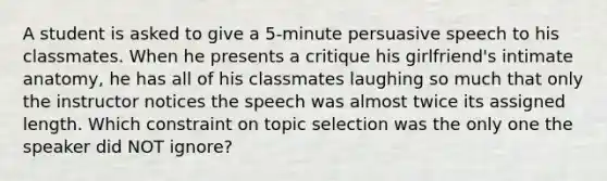 A student is asked to give a 5-minute persuasive speech to his classmates. When he presents a critique his girlfriend's intimate anatomy, he has all of his classmates laughing so much that only the instructor notices the speech was almost twice its assigned length. Which constraint on topic selection was the only one the speaker did NOT ignore?